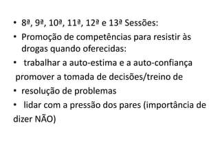 • 8ª, 9ª, 10ª, 11ª, 12ª e 13ª Sessões:
• Promoção de competências para resistir às
drogas quando oferecidas:
• trabalhar a auto-estima e a auto-confiança
promover a tomada de decisões/treino de
• resolução de problemas
• lidar com a pressão dos pares (importância de
dizer NÃO)
 