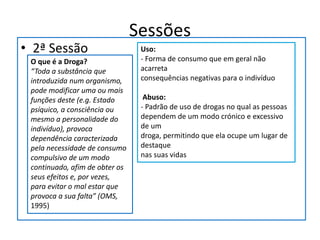 Sessões
• 2ª Sessão
O que é a Droga?
“Toda a substância que
introduzida num organismo,
pode modificar uma ou mais
funções deste (e.g. Estado
psíquico, a consciência ou
mesmo a personalidade do
indivíduo), provoca
dependência caracterizada
pela necessidade de consumo
compulsivo de um modo
continuado, afim de obter os
seus efeitos e, por vezes,
para evitar o mal estar que
provoca a sua falta” (OMS,
1995)
Uso:
- Forma de consumo que em geral não
acarreta
consequências negativas para o indivíduo
Abuso:
- Padrão de uso de drogas no qual as pessoas
dependem de um modo crónico e excessivo
de um
droga, permitindo que ela ocupe um lugar de
destaque
nas suas vidas
 
