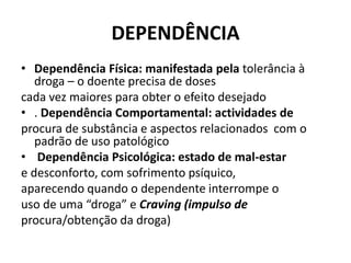 DEPENDÊNCIA
• Dependência Física: manifestada pela tolerância à
droga – o doente precisa de doses
cada vez maiores para obter o efeito desejado
• . Dependência Comportamental: actividades de
procura de substância e aspectos relacionados com o
padrão de uso patológico
• Dependência Psicológica: estado de mal-estar
e desconforto, com sofrimento psíquico,
aparecendo quando o dependente interrompe o
uso de uma “droga” e Craving (impulso de
procura/obtenção da droga)
 