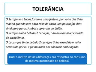 TOLERÂNCIA
O Serafim e o Lucas foram a uma festa e, por volta das 3 da
manhã quando iam para casa de carro, um policia faz-lhes
sinal para parar. Ambos sopraram ao balão.
O Serafim tinha bebido 2 cervejas, não acusou nível elevado
de alcoolémia.
O Lucas que tinha bebido 2 cervejas tinha excedido o valor
permitido por lei e foi multado por conduzir embriagado.
Qual o motivo dessas diferenças nas respostas ao consumo
da mesma quantidade de bebida?
 