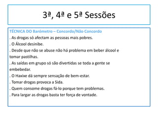 3ª, 4ª e 5ª Sessões
TÉCNICA DO Barómetro – Concordo/Não Concordo
. As drogas só afectam as pessoas mais pobres.
. O Álcool desinibe.
. Desde que não se abuse não há problema em beber álcool e
tomar pastilhas.
. As saídas em grupo só são divertidas se toda a gente se
embebedar.
. O Haxixe dá sempre sensação de bem-estar.
. Tomar drogas provoca a Sida.
. Quem consome drogas fá-lo porque tem problemas.
. Para largar as drogas basta ter força de vontade.
 
