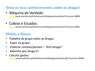 Testa os teus conhecimentos sobre as drogas!
• Máquina da Verdade:
http://www.tualinhas.pt/InfantoJuvenil/displayconteudo.do2?numero=18848
• Cobras e Escadas:
http://www.tualinhas.pt/InfantoJuvenil/displayconteudo.do2?numero=20465
Efeitos e Riscos
• Trabalho de grupo sobre as Drogas.
• Expor ao grupo.
• .Elaborar cartazes/postais – “Anti-drogas”
• Adivinha que droga é?
• Calcular gastos:
http://www.tualinhas.pt/InfantoJuvenil/displayconteudo.do2?numero=20465
 
