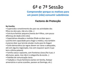 6ª e 7ª Sessão
Compreender porque os motivos para
um jovem (não) consumir substâncias
Factores de Protecção
Na Família:
• Supervisão e envolvimento dos pais nas actividades dos
filhos (os dois pais, não só a mãe…)
• Estrutura familiar pequena (menos de 4 filhos, com pouca
diferença de idade entre eles)
• Expectativas elevadas e realistas (Pode-se dizer que o
Luizinho tem capacidade para chegar a médico, mas também
é preciso dizer que terá de estudar muito para lá chegar)
• Estilo democrático (as regras devem ser claras e adequadas,
até com alguma negociação, mas sem esquecer quem é que
tem a última palavra)
• Família coesa e apoiante, com fronteiras claras (Pai é pai, é
afectuoso, apoia, mas não é o coleguinha da escola…)
• Padrões de comunicação claros
• Tradições e rituais familiares (Jantar em família, festejar
aniversários e outras ocasiões, passear ao Domingo, etc.)
 