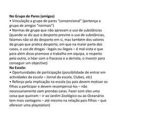No Grupo de Pares (amigos)
• Vinculação a grupo de pares “convencional” (pertença a
grupo de amigos “normais”)
• Normas de grupo que não aprovam o uso de substâncias
(quando se diz que o desporto previne o uso de substâncias,
falamos não só do desporto em si, mas também dos valores
do grupo que pratica desporto, em que na maior parte dos
casos, o uso de drogas - legais ou ilegais – é mal-vista e que
para além disso promove o trabalho em equipa, o respeito
pelo outro, o lidar com o fracasso e a derrota, o investir para
conseguir um objectivo)
Na Escola:
• Oportunidades de participação (possibilidade de entrar em
actividades da escola – Jornal da escola, Clubes, etc)
• Reforço pela implicação na escola (os pais devem motivar os
filhos a participar e devem recompensá-los – não
necessariamente com prendas caras. Fazer com eles uma
coisa que queiram – ir ao Jardim Zoológico ou ao Oceanário
tem mais vantagens – até mesmo na relação pais-filhos – que
oferecer uma playstation)
 
