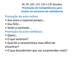 8ª, 9ª, 10ª, 11ª, 12ª e 13ª Sessões
Promoção de Competências para
resistir ao consumo de substâncias
Promoção da auto-estima
• Sou único e especial porque…
• Sou Feliz…
• Vestir a camisola …
Promoção da auto-confiança:
• Quem…
• O que sentiram?
• Qual foi a característica mais difícil de
encontrar?
• O que descobriram que vos surpreendeu mais?
 