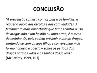 CONCLUSÃO
“A prevenção começa com os pais e as famílias, e
requer o apoio das escolas e das comunidades. A
ferramenta mais importante que temos contra o uso
de drogas não é um bastão ou uma arma, é a mesa
da cozinha. Os pais podem prevenir o uso de drogas,
sentando-se com os seus filhos e conversando – de
forma honesta e aberta – sobre os perigos das
drogas para as vidas e os sonhos dos jovens.”
(McCaffrey, 1999, 103)
 