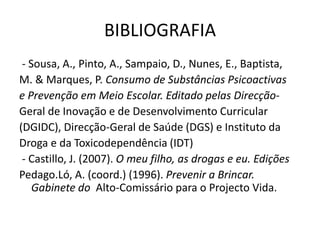 BIBLIOGRAFIA
- Sousa, A., Pinto, A., Sampaio, D., Nunes, E., Baptista,
M. & Marques, P. Consumo de Substâncias Psicoactivas
e Prevenção em Meio Escolar. Editado pelas Direcção-
Geral de Inovação e de Desenvolvimento Curricular
(DGIDC), Direcção-Geral de Saúde (DGS) e Instituto da
Droga e da Toxicodependência (IDT)
- Castillo, J. (2007). O meu filho, as drogas e eu. Edições
Pedago.Ló, A. (coord.) (1996). Prevenir a Brincar.
Gabinete do Alto-Comissário para o Projecto Vida.
 