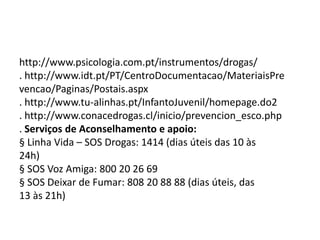 http://www.psicologia.com.pt/instrumentos/drogas/
. http://www.idt.pt/PT/CentroDocumentacao/MateriaisPre
vencao/Paginas/Postais.aspx
. http://www.tu-alinhas.pt/InfantoJuvenil/homepage.do2
. http://www.conacedrogas.cl/inicio/prevencion_esco.php
. Serviços de Aconselhamento e apoio:
§ Linha Vida – SOS Drogas: 1414 (dias úteis das 10 às
24h)
§ SOS Voz Amiga: 800 20 26 69
§ SOS Deixar de Fumar: 808 20 88 88 (dias úteis, das
13 às 21h)
 