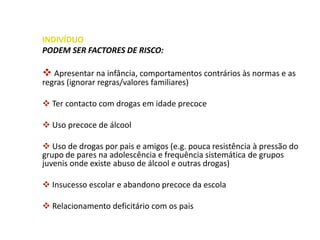 INDIVÍDUO
PODEM SER FACTORES DE RISCO:
 Apresentar na infância, comportamentos contrários às normas e as
regras (ignorar regras/valores familiares)
 Ter contacto com drogas em idade precoce
 Uso precoce de álcool
 Uso de drogas por pais e amigos (e.g. pouca resistência à pressão do
grupo de pares na adolescência e frequência sistemática de grupos
juvenis onde existe abuso de álcool e outras drogas)
 Insucesso escolar e abandono precoce da escola
 Relacionamento deficitário com os pais
 