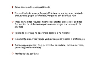  Baixo sentido de responsabilidade
 Necessidade de aprovação social/pertencer a um grupo; medo de
exclusão do grupo; dificuldade/vergonha em dizer que não
 Fraca gestão dos recursos financeiros (gastos excessivos, pedidos
frequentes de dinheiro aos pais ou aos colegas e acumulação de
dívidas)
 Perda do interesse na aparência pessoal e na higiene
 Isolamento ou agressividade verbal/física entre pares e professores
 Doenças psiquiátricas (e.g. depressão, ansiedade, bulimia nervosa,
perturbação da conduta)
 Predisposição genética
 