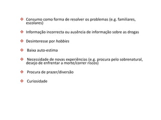  Consumo como forma de resolver os problemas (e.g. familiares,
escolares)
 Informação incorrecta ou ausência de informação sobre as drogas
 Desinteresse por hobbies
 Baixa auto-estima
 Necessidade de novas experiências (e.g. procura pelo sobrenatural,
desejo de enfrentar a morte/correr riscos)
 Procura de prazer/diversão
 Curiosidade
 