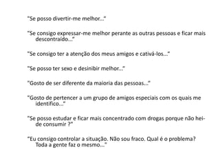 "Se posso divertir-me melhor...“
"Se consigo expressar-me melhor perante as outras pessoas e ficar mais
descontraído...“
"Se consigo ter a atenção dos meus amigos e cativá-los...“
"Se posso ter sexo e desinibir melhor...“
"Gosto de ser diferente da maioria das pessoas...“
"Gosto de pertencer a um grupo de amigos especiais com os quais me
identifico...“
"Se posso estudar e ficar mais concentrado com drogas porque não hei-
de consumir ?”
“Eu consigo controlar a situação. Não sou fraco. Qual é o problema?
Toda a gente faz o mesmo..."
 