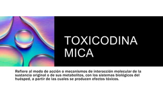 TOXICODINA
MICA
Refiere al modo de acción o mecanismos de interacción molecular de la
sustancia original o de sus metabolitos, con los sistemas biológicos del
huésped, a partir de las cuales se producen efectos tóxicos.
 