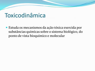 Toxicodinâmica
 Estuda os mecanismos da ação tóxica exercida por

substâncias químicas sobre o sistema biológico, do
ponto de vista bioquímico e molecular

 