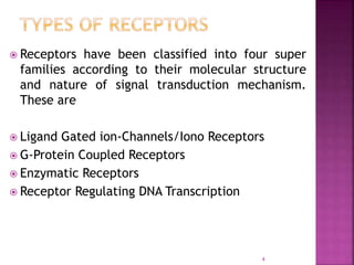  Receptors have been classified into four super
families according to their molecular structure
and nature of signal transduction mechanism.
These are
 Ligand Gated ion-Channels/Iono Receptors
 G-Protein Coupled Receptors
 Enzymatic Receptors
 Receptor Regulating DNA Transcription
4
 