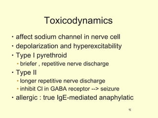 Toxicodynamics affect sodium channel in nerve cell depolarization and hyperexcitability Type I pyrethroid briefer , repetitive nerve discharge Type II longer repetitive nerve discharge inhibit Cl in GABA receptor --> seizure allergic : true IgE-mediated anaphylatic 