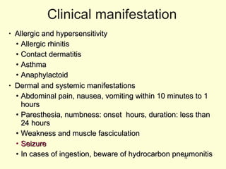 Clinical manifestation Allergic and hypersensitivity Allergic rhinitis Contact dermatitis Asthma Anaphylactoid Dermal and systemic manifestations Abdominal pain, nausea, vomiting within 10 minutes to 1 hours Paresthesia, numbness: onset  hours, duration: less than 24 hours Weakness and muscle fasciculation Seizure In cases of ingestion, beware of hydrocarbon pneumonitis 