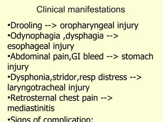 Clinical manifestations Drooling --> oropharyngeal injury  Odynophagia ,dysphagia --> esophageal injury Abdominal pain,GI bleed --> stomach injury  Dysphonia,stridor,resp distress --> laryngotracheal injury  Retrosternal chest pain --> mediastinitis Signs of complication: GI hemorrhage Laryngeal involvement Esophageal perforation 