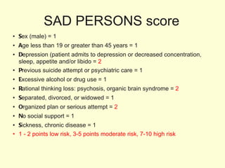 SAD PERSONS score S ex (male) = 1 A ge less than 19 or greater than 45 years = 1 D epression (patient admits to depression or decreased concentration, sleep, appetite and/or libido =  2 P revious suicide attempt or psychiatric care = 1 E xcessive alcohol or drug use = 1 R ational thinking loss: psychosis, organic brain syndrome =  2 S eparated, divorced, or widowed = 1 O rganized plan or serious attempt =  2 N o social support = 1 S ickness, chronic disease = 1 1 - 2 points low risk, 3-5 points moderate risk, 7-10 high risk 