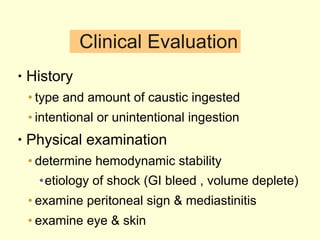 Clinical Evaluation History  type and amount of caustic ingested intentional or unintentional ingestion Physical examination determine hemodynamic stability etiology of shock (GI bleed , volume deplete) examine peritoneal sign & mediastinitis examine eye & skin 