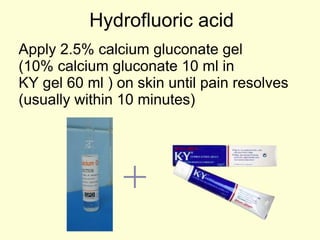 Hydrofluoric acid Apply 2.5% calcium gluconate gel  (10% calcium gluconate 10 ml in  KY gel 60 ml ) on skin until pain resolves (usually within 10 minutes) + 