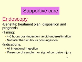 Supportive care Endoscopy Benefits: treatment plan, disposition and prognosis Timing:  4-6 hours post-ingestion: avoid underestimation Not later than 48 hours post-ingestion Indications: All intentional ingestion  Presence of symptom or sign of corrosive injury 