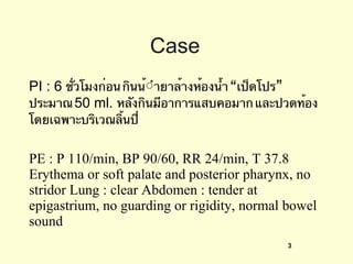 Case PI : 6  ชั่วโมงก่อน กินน้ํายาล้างห้องน้ำ “เป็ดโปร” ประมาณ  50 ml.  หลังกินมีอาการแสบคอมาก และปวดท้องโดยเฉพาะบริเวณลิ้นปี่ PE : P 110/min, BP 90/60, RR 24/min, T 37.8 Erythema or soft palate and posterior pharynx, no stridor Lung : clear Abdomen : tender at epigastrium, no guarding or rigidity, normal bowel sound 