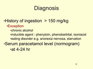 Diagnosis History of ingestion  > 150 mg/kg Exception   chronic alcohol inducible agent : phenytoin, phenobarbital, isoniazid eating disorder e.g. anorexia nervosa, starvation Serum paracetamol level (normogram) at 4-24 hr 