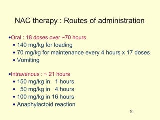 NAC therapy : Routes of administration Oral  : 18 doses over ~70 hours 140 mg/kg for loading 70 mg/kg for maintenance every 4 hours x 17 doses Vomiting Intravenous  : ~ 21 hours 150 mg/kg in  1 hours 50 mg/kg in  4 hours 100 mg/kg in 16 hours Anaphylactoid reaction 
