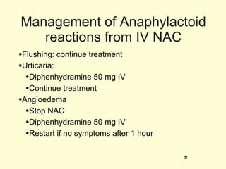 Management of Anaphylactoid reactions from IV NAC Flushing: continue treatment Urticaria:  Diphenhydramine 50 mg IV Continue treatment Angioedema Stop NAC Diphenhydramine 50 mg IV Restart if no symptoms after 1 hour 
