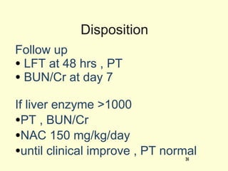 Disposition Follow up LFT at 48 hrs , PT BUN/Cr at day 7 If liver enzyme >1000  PT , BUN/Cr NAC 150 mg/kg/day  until clinical improve , PT normal  