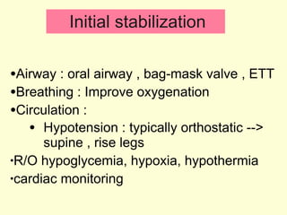 Initial stabilization Airway : oral airway , bag-mask valve , ETT  Breathing : Improve oxygenation  Circulation : Hypotension : typically orthostatic --> supine , rise legs R/O hypoglycemia, hypoxia, hypothermia cardiac monitoring 