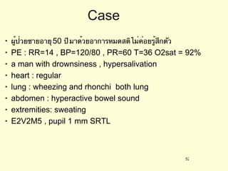 Case ผู้ป่วยชายอายุ  50  ปี มาด้วยอาการหมดสติ ไม่ค่อยรู้สึกตัว  PE : RR=14 , BP=120/80 , PR=60 T=36 O2sat = 92%  a man with drownsiness , hypersalivation heart : regular lung : wheezing and rhonchi  both lung  abdomen : hyperactive bowel sound  extremities: sweating  E2V2M5 , pupil 1 mm SRTL  