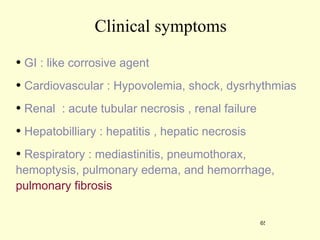 Clinical symptoms GI : like corrosive agent Cardiovascular : Hypovolemia, shock, dysrhythmias Renal  :  acute tubular necrosis , renal failure Hepatobilliary : hepatitis , hepatic necrosis Respiratory : mediastinitis, pneumothorax, hemoptysis, pulmonary edema, and hemorrhage,  pulmonary fibrosis 