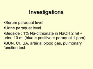 Investigations Serum paraquat level Urine paraquat level Bedside : 1% Na-dithionate in NaOH 2 ml + urine 10 ml (blue = positive = paraquat 1 ppm) BUN, Cr, UA, arterial blood gas, pulmonary function test 