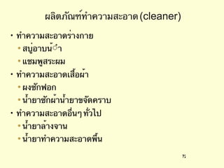 ผลิตภัณฑ์ทำความสะอาด  (cleaner) ทำความสะอาดร่างกาย สบู่อาบน้ํา  แชมพูสระผม ทําความสะอาดเสื้อผ้า ผงซักฟอก  นํ้ายาซักผ้าน้ำยาขจัดคราบ ทําความสะอาดอื่นๆ ทั่วไป  น้ำยาล้างจาน  น้ำยาทำความสะอาดพื้น 