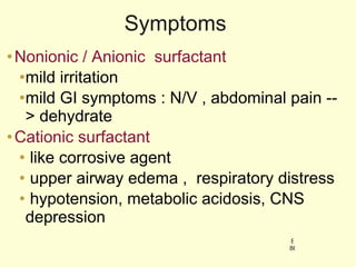 Symptoms Nonionic / Anionic  surfactant  mild irritation mild GI symptoms : N/V , abdominal pain --> dehydrate Cationic surfactant like corrosive agent upper airway edema ,  respiratory distress hypotension, metabolic acidosis, CNS depression 