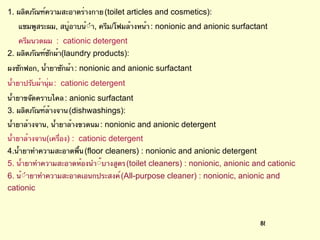 1.  ผลิตภัณฑ์ความสะอาดร่างกาย  (toilet articles and cosmetics):  แชมพูสระผม ,  สบู่อาบน้ํา ,  ครีม / โฟมล้างหน้า  : nonionic and anionic surfactant ครีมนวดผม  :  cationic detergent  2.  ผลิตภัณฑ์ซักผ้า (laundry products):  ผงซักฟอก ,  น้ำยาซักผ้า  : nonionic and anionic surfactant  น้ำยาปรับผ้านุ่ม  :  cationic detergent  น้ำยาขจัดคราบไคล  : anionic surfactant  3.  ผลิตภัณฑ์ล้างจาน  (dishwashings):  น้ำยาล้างจาน ,  น้ำยาล้างขวดนม  : nonionic and anionic detergent  น้ำยาล้างจาน ( เครื่อง ) :  cationic detergent 4. น้ำยาทําความสะอาดพื้น  (floor cleaners) : nonionic and anionic detergent  5.  น้ำ ยาทําความสะอาดห้องนํา้บางสูตร  (toilet cleaners) : nonionic, anionic and cationic  6.  น้ํายาทําความสะอาดเอนกประสงค์  (All-purpose cleaner) : nonionic, anionic and cationic 