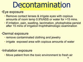 Decontamination Eye exposure Remove contact lenses & irrigate eyes with copious amounts of room temp 0.9%NSS or water for >15 mins.  If irritation, pain, swelling, lacrimation, photophobia persist after 15 mins of irrigation  ophthalmologic examination Dermal exposure remove contaminated clothing and jewelry  irrigate  exposed area with copious amounts of water Inhalation exposure Move patient from the toxic environment to fresh air 