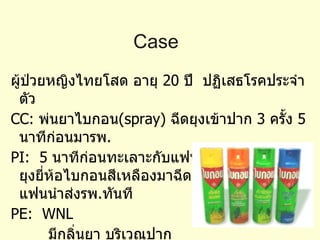 Case  ผู้ป่วยหญิงไทยโสด อายุ  20  ปี  ปฏิเสธโรคประจำตัว CC:  พ่นยาไบกอน (spray)  ฉีดยุงเข้าปาก  3  ครั้ง  5  นาทีก่อนมารพ . PI:  5  นาทีก่อนทะเลาะกับแฟน จึงนำ สเปรย์ฉีดยุงยี่ห้อไบกอนสีเหลืองมาฉีดเข้าปาก  3  ครั้ง  แฟนนำส่งรพ . ทันที PE:  WNL  มีกลิ่นยา บริเวณปาก 