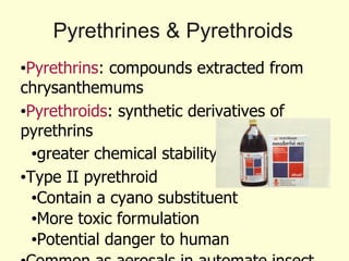 Pyrethrines & Pyrethroids Pyrethrins : compounds extracted from chrysanthemums Pyrethroids : synthetic derivatives of pyrethrins greater chemical stability Type II pyrethroid  Contain a cyano substituent More toxic formulation Potential danger to human Common as aerosals in automate insect spray Less toxic and safer than other compound 