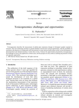 Toxicology Letters 140 Á/141 (2003) 145 Á/148
                                                                                                 www.elsevier.com/locate/toxlet

                                                            Review

                 Toxicogenomics: challenges and opportunities
                                                    G. Orphanides *
                  Syngenta Central Toxicology Laboratory, Alderley Park, Macclesﬁeld, Cheshire SK10 4TJ, UK

                                    Received 15 September 2002; accepted 12 December 2002




Abstract

  Toxicogenomics describes the measurement of global gene expression changes in biological samples exposed to
toxicants. This new technology promises to greatly facilitate research into toxicant mechanisms, with the possibility of
assisting in the detection of compounds with the potential to cause adverse health effects earlier in the development of
pharmaceutical and chemical products. In this short review, I discuss the opportunities presented by toxicogenomics,
the challenges we face in the application of these tools, and the progress we have made in realising the potential of these
new genomic approaches.
# 2003 Elsevier Science Ireland Ltd. All rights reserved.

Keywords: Toxicogenomics; Microarrays; Mechanistic toxicology; Predictive toxicology



1. Introduction                                                       these new tools to advance their discipline and a
                                                                      new field was born. The application of gene
   The publication of the draft sequence of the                       expression profiling to toxicology, termed toxico-
human genome almost 2 years ago signalled the                         genomics, presents us with opportunities to define,
arrival of the genomic era of the biological sciences                 at unprecedented levels of detail, the molecular
(International Human Genome Sequencing Con-                           events that precede and accompany toxicity,
sortium, 2001). This newfound knowledge accel-                        promising to shed light on toxic mechanisms that
erated the development of tools that allow                            are presently poorly understood (Afshari et al.,
biological processes to be examined on a global                       1999; Farr and Dunn, 1999; Nuwasyr et al., 1999;
scale. Among these tools are those that facilitate                    Pennie, 2000; Pennie et al., 2000; Orphanides et al.,
the simultaneous measurement of the expression                        2001; Gant, 2002; Ulrich and Friend, 2002).
levels of thousands of different genes, technologies                  Moreover, it is hoped that gene expression changes
known collectively as gene expression profiling                       induced upon chemical exposure will provide a
(Duggan et al., 1999; Brown and Botstein, 1999).                      means of predicting mechanisms of toxicity more
Toxicologists quickly realised the potential of                       rapidly.
                                                                         Used in conjunction with existing tools available
  * Tel.: '/44-1625-510803; fax: '/44-1625-590249.
                                                                      to the toxicologist, toxicogenomics promises sig-
  E-mail address: george.orphanides@syngenta.com           (G.        nificant advances in research and investigative
Orphanides).                                                          toxicology. These advances include:
0378-4274/03/$ - see front matter # 2003 Elsevier Science Ireland Ltd. All rights reserved.
doi:10.1016/S0378-4274(02)00500-3
 
