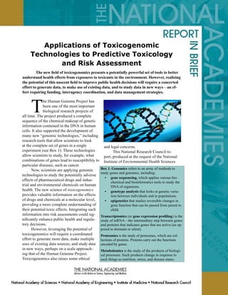 Applications of Toxicogenomic
     Technologies to Predictive Toxicology
            and Risk Assessment
	        The new field of toxicogenomics presents a potentially powerful set of tools to better
understand health effects from exposures to toxicants in the environment. However, realizing
the potential of this nascent field to improve public health decisions will require a concerted
effort to generate data, to make use of existing data, and to study data in new ways—an ef-
fort requiring funding, interagency coordination, and data management strategies.



     T
               he Human Genome Project has
               been one of the most important
               biological research projects of
all time. The project produced a complete
sequence of the chemical makeup of genetic
information contained in the DNA in human
cells. It also supported the development of
many new “genomic technologies,” including
research tools that allow scientists to look
at the complete set of genes in a single            and legal concerns.
experiment (see Box 1). These technologies                This National Research Council re-
allow scientists to study, for example, what        port, produced at the request of the National
combinations of genes lead to susceptibility to     Institute of Environmental Health Sciences
particular diseases, such as cancer.
       Now, scientists are applying genomic       Box 1. Genomics refers to an array of methods to
                                                  study genes and genomes, including:
technologies to study the potentially adverse
                                                     • gene sequencing, which applies various bio-
effects of pharmaceutical drugs and indus-
                                                         chemical and bioinformatics tools to study the
trial and environmental chemicals on human               DNA of organisms.
health. The new science of toxicogenomics            • genotype analysis that looks at genetic varia-
provides valuable information on the effects             tion between individuals and in populations.
of drugs and chemicals at a molecular level,         • epigenetics that studies reversible changes in
providing a more complete understanding of               gene function that can be passed from parent to
their potential toxic effects. Integrating such          child.
information into risk assessments could sig-      Transcriptomics (or gene expression profiling) is the
nificantly enhance public health and regula-      study of mRNA—the intermediary step between genes
tory decisions.                                   and proteins that indicates genes that are active (as op-
       However, leveraging the potential of       posed to dormant or silent).
toxicogenomics will require a coordinated         Proteomics is the study of proteomes, which are col-
effort to generate more data, make multiple       lections of proteins. Proteins carry out the functions
uses of existing data sources, and study data     encoded by genes.
in new ways, perhaps on a scale approach-         Metabolomics is the study of the products of biologi-
ing that of the Human Genome Project.             cal processes. Such products change in response to
Toxicogenomics also raises some ethical           such things as nutrition, stress, and disease states.
 