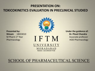 PRESENTATION ON:
TOXICOKINETICS EVALUATION IN PRECLINICAL STUDIED
Presented by: Under the guidence of:
Shivam 18033010 Dr. Phool Chandra
M Pharm 1st Year Associate professor
Pharmacology HOD PharmacologyI F T M
U N I V E R S I T Y
M O R A D A B A D
N A A C A C C R E D I T E D
SCHOOL OF PHARMACEUTICAL SCIENCE
 