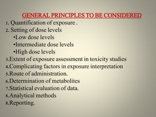 GENERAL PRINCIPLES TO BE CONSIDERED
1. Quantification of exposure .
2. Setting of dose levels
•Low dose levels
•Intermediate dose levels
•High dose levels
3.Extent of exposure assessment in toxicity studies
4.Complicating factors in exposure interpretation
5.Route of administration.
6.Determination of metabolites
7.Statistical evaluation of data.
8.Analytical methods
8.Reporting.
 