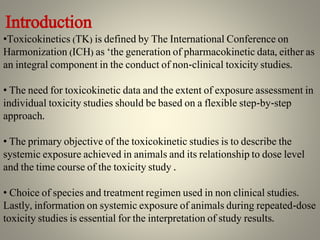 Introduction
•Toxicokinetics (TK) is defined by The International Conference on
Harmonization (ICH) as ‘the generation of pharmacokinetic data, either as
an integral component in the conduct of non-clinical toxicity studies.
• The need for toxicokinetic data and the extent of exposure assessment in
individual toxicity studies should be based on a flexible step-by-step
approach.
• The primary objective of the toxicokinetic studies is to describe the
systemic exposure achieved in animals and its relationship to dose level
and the time course of the toxicity study .
• Choice of species and treatment regimen used in non clinical studies.
Lastly, information on systemic exposure of animals during repeated-dose
toxicity studies is essential for the interpretation of study results.
 