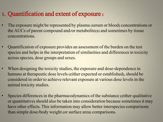 1. Quantification and extent of exposure :
• The exposure might be represented by plasma (serum or blood) concentrations or
the AUCs of parent compound and/or metabolite(s) and sometimes by tissue
concentrations.
• Quantification of exposure provides an assessment of the burden on the test
species and helps in the interpretation of similarities and differences in toxicity
across species, dose groups and sexes.
• When designing the toxicity studies, the exposure and dose-dependence in
humans at therapeutic dose levels (either expected or established), should be
considered in order to achieve relevant exposure at various dose levels in the
animal toxicity studies.
• Species differences in the pharmacodynamics of the substance (either qualitative
or quantitative) should also be taken into consideration because sometimes it may
have other effects. This information may allow better interspecies comparisons
than simple dose/body weight (or surface area) comparisons.
 