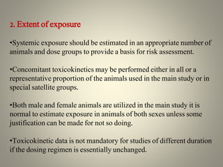 2. Extent of exposure
•Systemic exposure should be estimated in an appropriate number of
animals and dose groups to provide a basis for risk assessment.
•Concomitant toxicokinetics may be performed either in all or a
representative proportion of the animals used in the main study or in
special satellite groups.
•Both male and female animals are utilized in the main study it is
normal to estimate exposure in animals of both sexes unless some
justification can be made for not so doing.
•Toxicokinetic data is not mandatory for studies of different duration
if the dosing regimen is essentially unchanged.
 