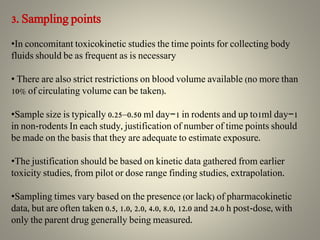 3. Sampling points
•In concomitant toxicokinetic studies the time points for collecting body
fluids should be as frequent as is necessary
• There are also strict restrictions on blood volume available (no more than
10% of circulating volume can be taken).
•Sample size is typically 0.25–0.50 ml day−1 in rodents and up to1ml day−1
in non-rodents In each study, justification of number of time points should
be made on the basis that they are adequate to estimate exposure.
•The justification should be based on kinetic data gathered from earlier
toxicity studies, from pilot or dose range finding studies, extrapolation.
•Sampling times vary based on the presence (or lack) of pharmacokinetic
data, but are often taken 0.5, 1.0, 2.0, 4.0, 8.0, 12.0 and 24.0 h post-dose, with
only the parent drug generally being measured.
 