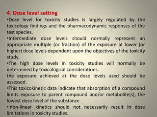 4. Dose level setting
•Dose level for toxicity studies is largely regulated by the
toxicology findings and the pharmacodynamic responses of the
test species.
•Intermediate dose levels should normally represent an
appropriate multiple (or fraction) of the exposure at lower (or
higher) dose levels dependent upon the objectives of the toxicity
study.
•The high dose levels in toxicity studies will normally be
determined by toxicological considerations.
the exposure achieved at the dose levels used should be
assessed.
•This toxicokinetic data indicate that absorption of a compound
limits exposure to parent compound and/or metabolite(s), the
lowest dose level of the substance
• non-linear kinetics should not necessarily result in dose
limitations in toxicity studies.
 